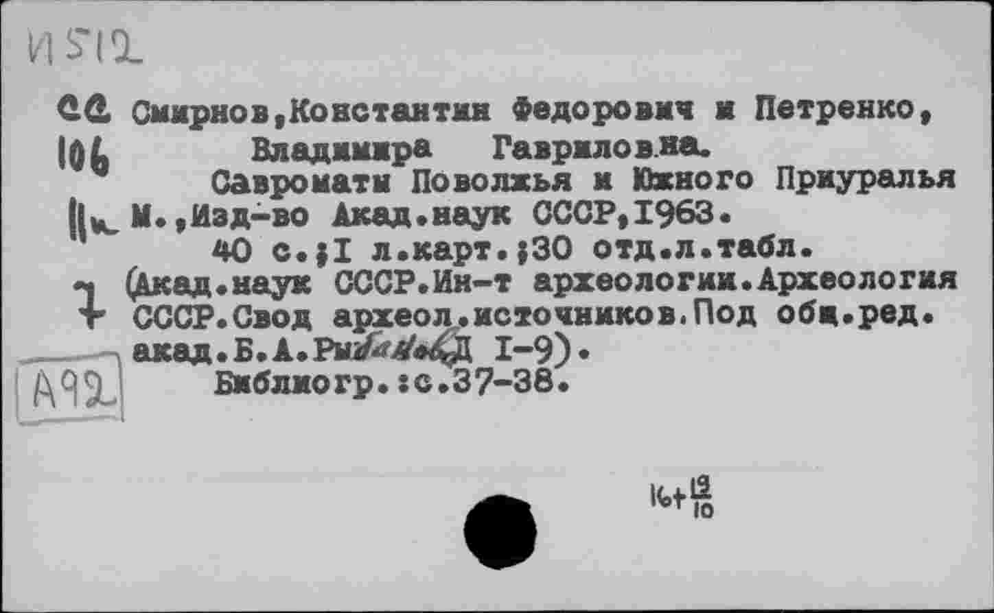 ﻿И S'il
ÜÛ Смирно в, Ko нс тан тки Федорович и Петренко, I0L	Владимира Гавриловна.
Савроматы Поволжья и Южного Приуралья
|U М.,Изд-во Акад.наук СССР,1963.
40 c.jl л.карт.;30 отд.л.табл.
«ч (Акад, наук СССР.Ин-т археологии.Археология т СССР.Свод археол.источников.Под обц.ред.
акад.Б.А.РмЇ^А'»4Д 1-9)«
91 Библиогр.sc.37-38.
